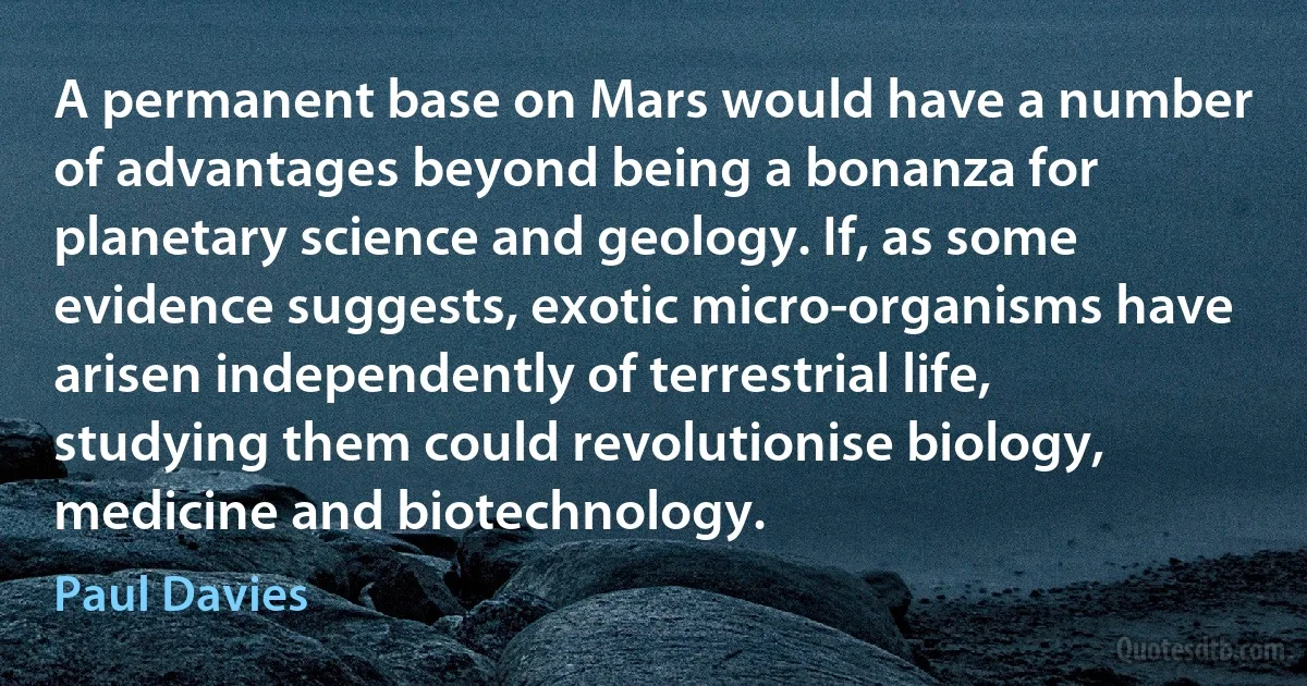 A permanent base on Mars would have a number of advantages beyond being a bonanza for planetary science and geology. If, as some evidence suggests, exotic micro-organisms have arisen independently of terrestrial life, studying them could revolutionise biology, medicine and biotechnology. (Paul Davies)