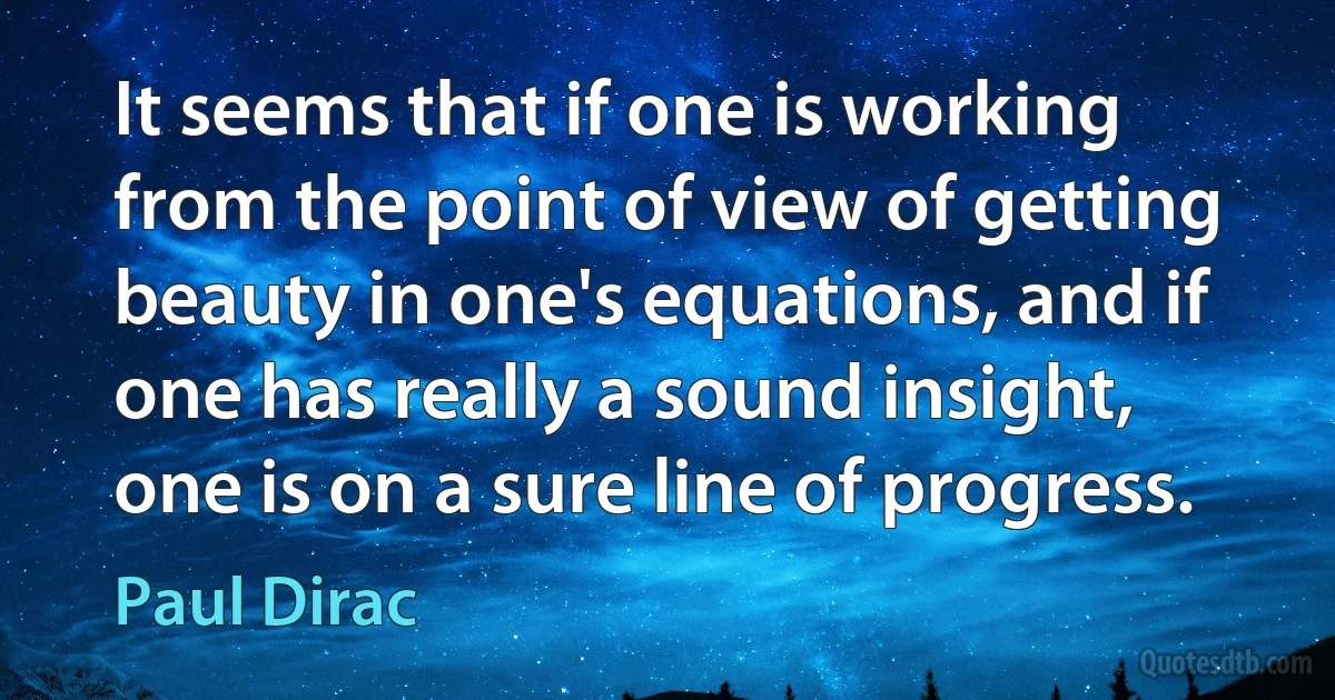 It seems that if one is working from the point of view of getting beauty in one's equations, and if one has really a sound insight, one is on a sure line of progress. (Paul Dirac)