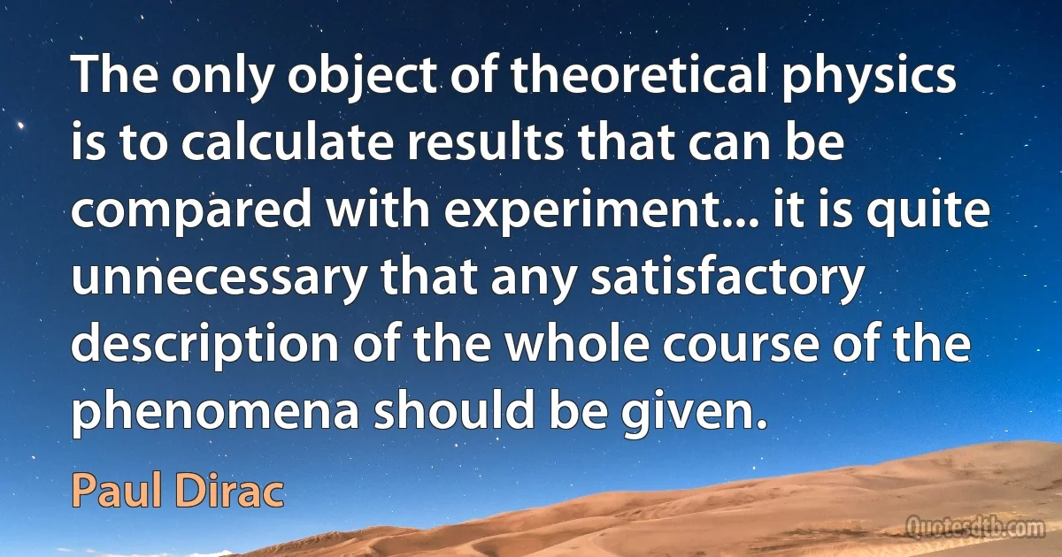 The only object of theoretical physics is to calculate results that can be compared with experiment... it is quite unnecessary that any satisfactory description of the whole course of the phenomena should be given. (Paul Dirac)