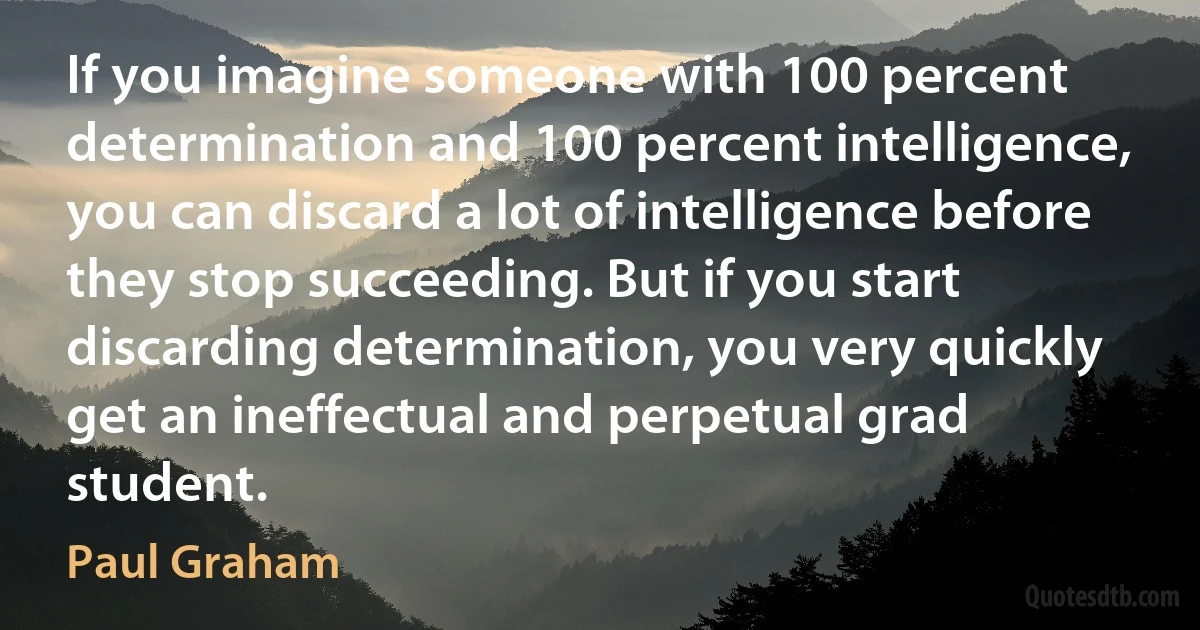 If you imagine someone with 100 percent determination and 100 percent intelligence, you can discard a lot of intelligence before they stop succeeding. But if you start discarding determination, you very quickly get an ineffectual and perpetual grad student. (Paul Graham)