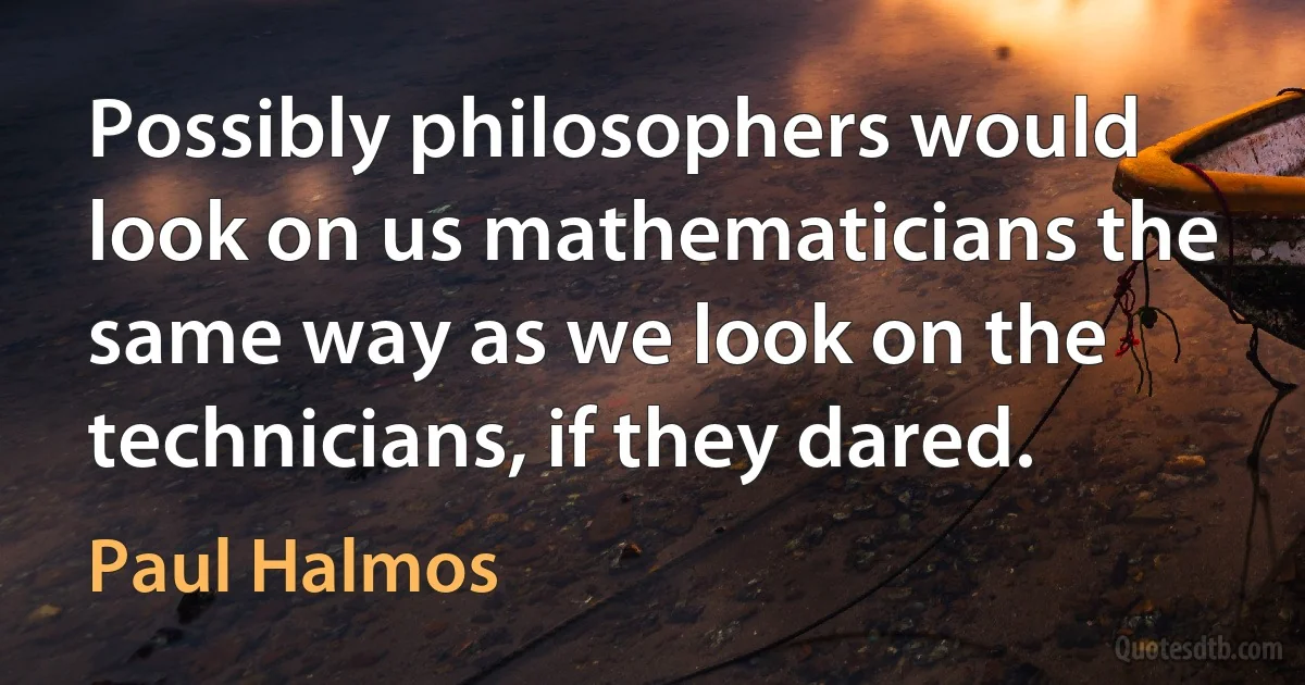 Possibly philosophers would look on us mathematicians the same way as we look on the technicians, if they dared. (Paul Halmos)