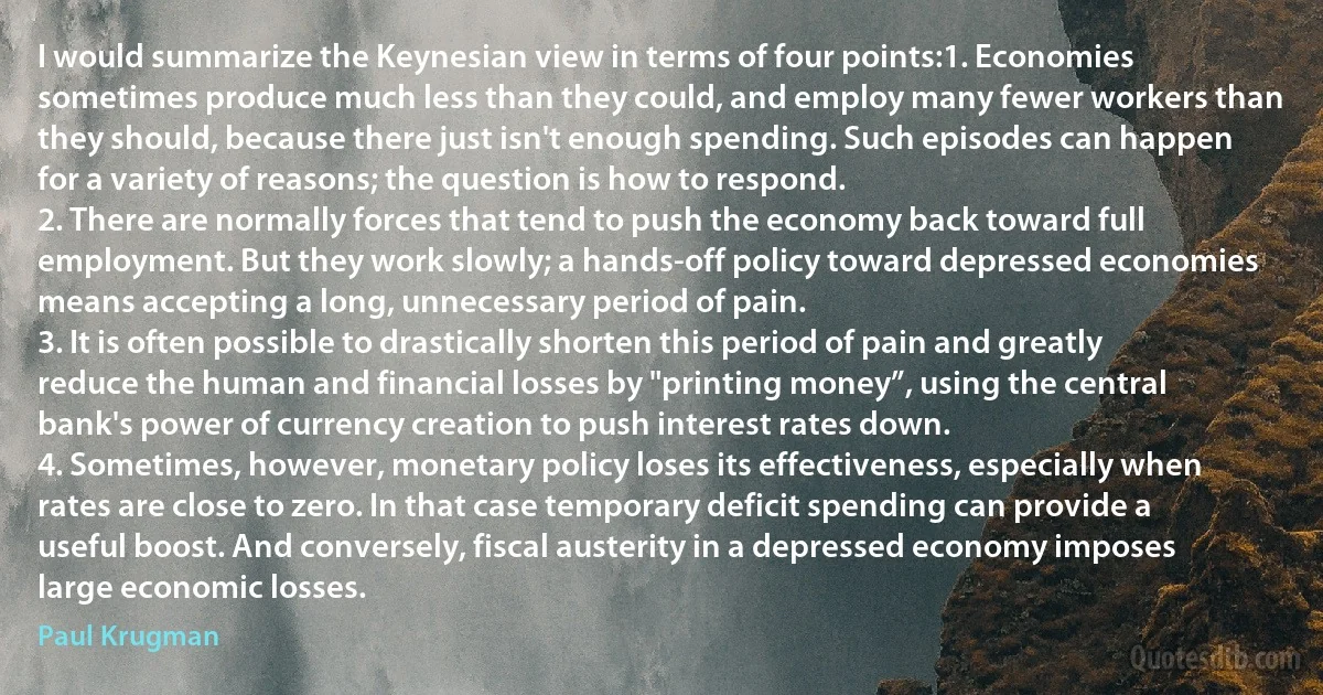 I would summarize the Keynesian view in terms of four points:1. Economies sometimes produce much less than they could, and employ many fewer workers than they should, because there just isn't enough spending. Such episodes can happen for a variety of reasons; the question is how to respond.
2. There are normally forces that tend to push the economy back toward full employment. But they work slowly; a hands-off policy toward depressed economies means accepting a long, unnecessary period of pain.
3. It is often possible to drastically shorten this period of pain and greatly reduce the human and financial losses by "printing money”, using the central bank's power of currency creation to push interest rates down.
4. Sometimes, however, monetary policy loses its effectiveness, especially when rates are close to zero. In that case temporary deficit spending can provide a useful boost. And conversely, fiscal austerity in a depressed economy imposes large economic losses. (Paul Krugman)