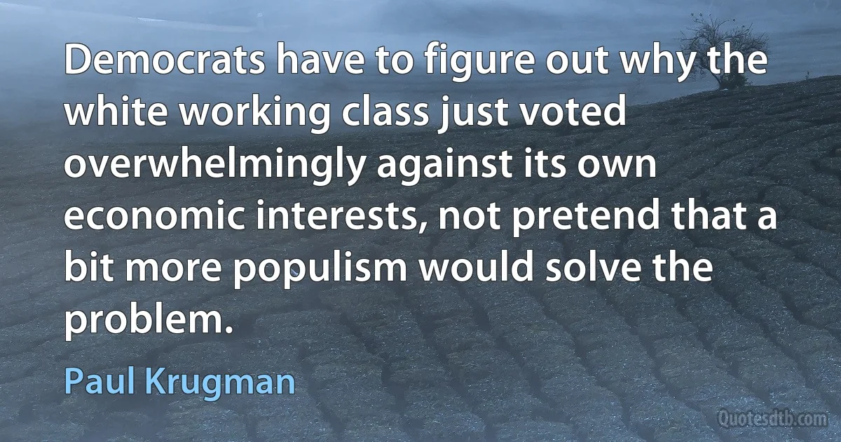 Democrats have to figure out why the white working class just voted overwhelmingly against its own economic interests, not pretend that a bit more populism would solve the problem. (Paul Krugman)