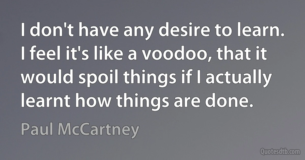 I don't have any desire to learn. I feel it's like a voodoo, that it would spoil things if I actually learnt how things are done. (Paul McCartney)