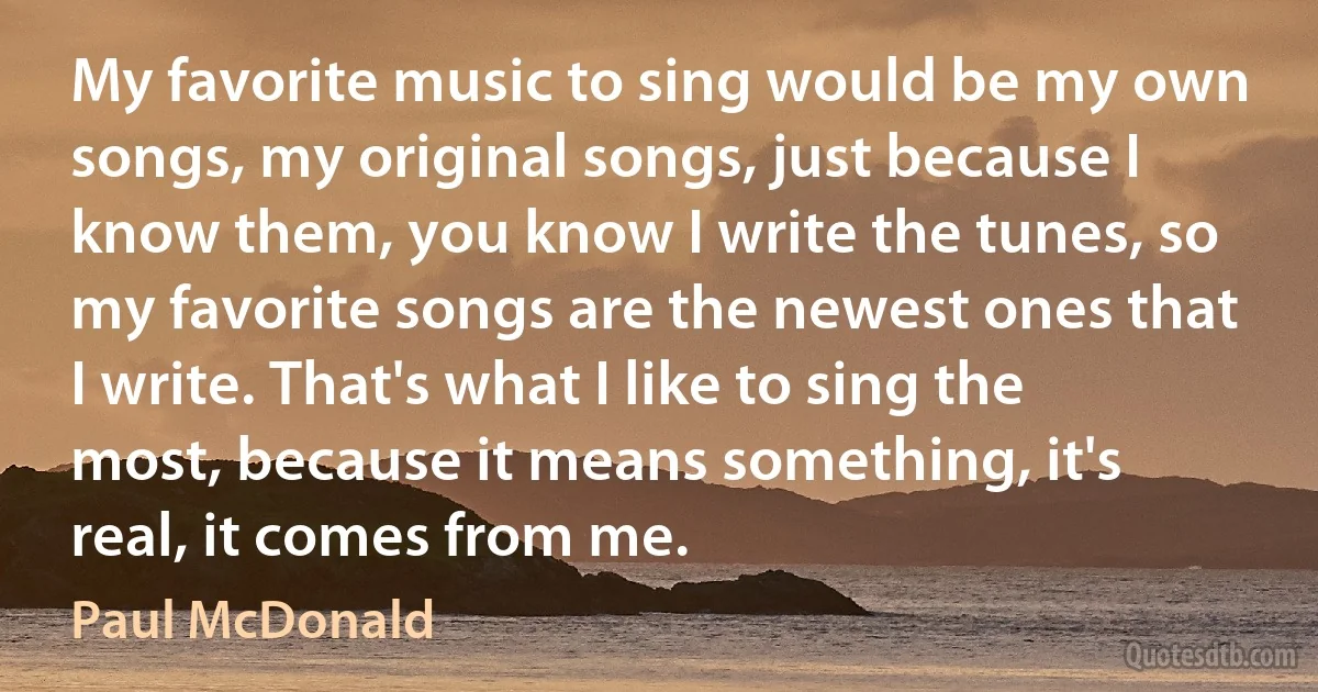 My favorite music to sing would be my own songs, my original songs, just because I know them, you know I write the tunes, so my favorite songs are the newest ones that I write. That's what I like to sing the most, because it means something, it's real, it comes from me. (Paul McDonald)