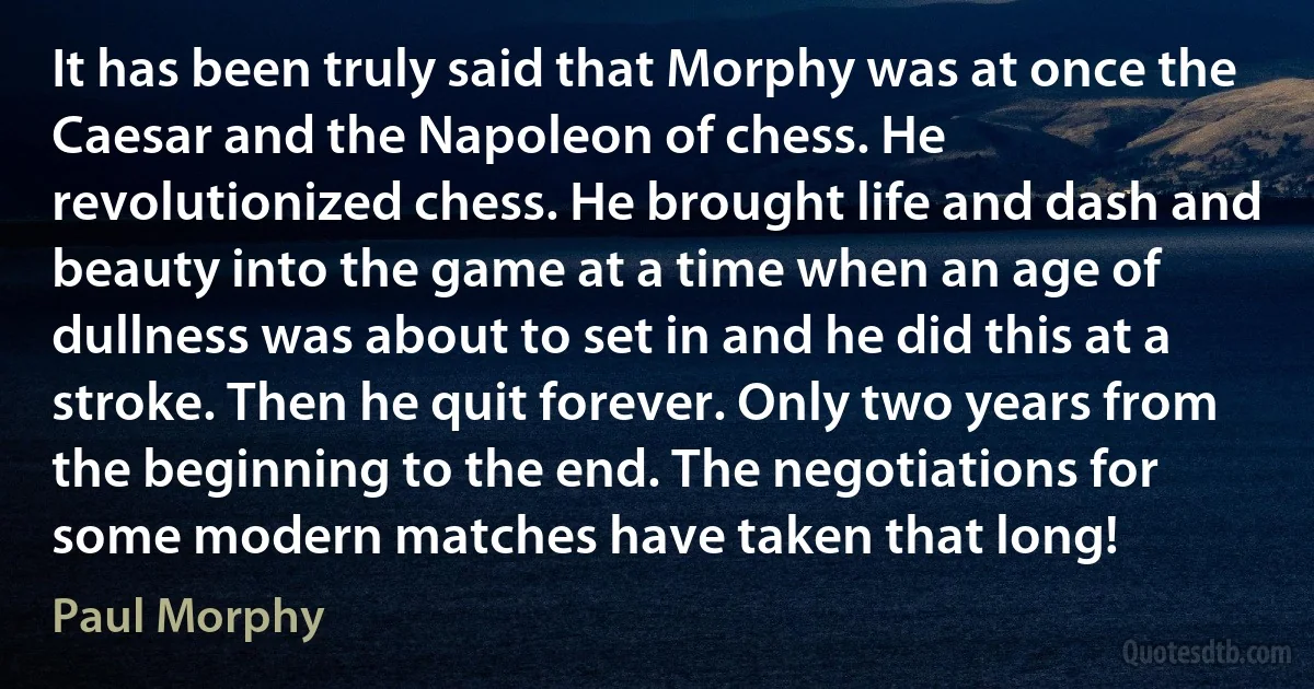 It has been truly said that Morphy was at once the Caesar and the Napoleon of chess. He revolutionized chess. He brought life and dash and beauty into the game at a time when an age of dullness was about to set in and he did this at a stroke. Then he quit forever. Only two years from the beginning to the end. The negotiations for some modern matches have taken that long! (Paul Morphy)