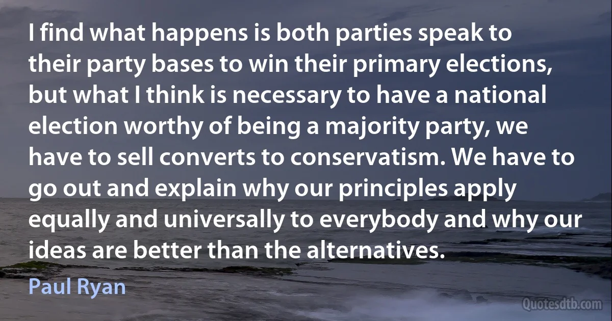 I find what happens is both parties speak to their party bases to win their primary elections, but what I think is necessary to have a national election worthy of being a majority party, we have to sell converts to conservatism. We have to go out and explain why our principles apply equally and universally to everybody and why our ideas are better than the alternatives. (Paul Ryan)