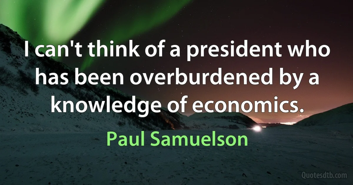 I can't think of a president who has been overburdened by a knowledge of economics. (Paul Samuelson)