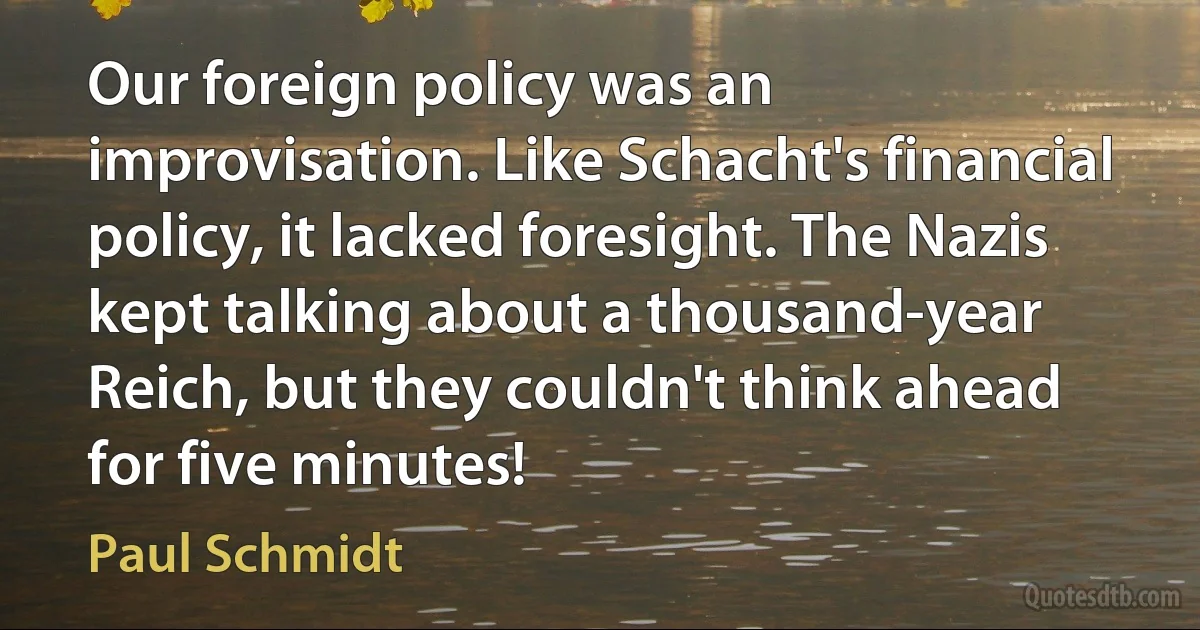 Our foreign policy was an improvisation. Like Schacht's financial policy, it lacked foresight. The Nazis kept talking about a thousand-year Reich, but they couldn't think ahead for five minutes! (Paul Schmidt)