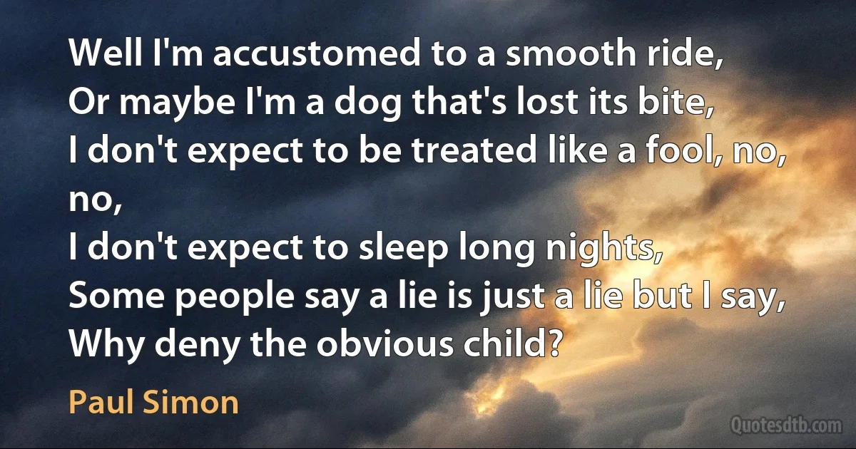 Well I'm accustomed to a smooth ride,
Or maybe I'm a dog that's lost its bite,
I don't expect to be treated like a fool, no, no,
I don't expect to sleep long nights,
Some people say a lie is just a lie but I say,
Why deny the obvious child? (Paul Simon)