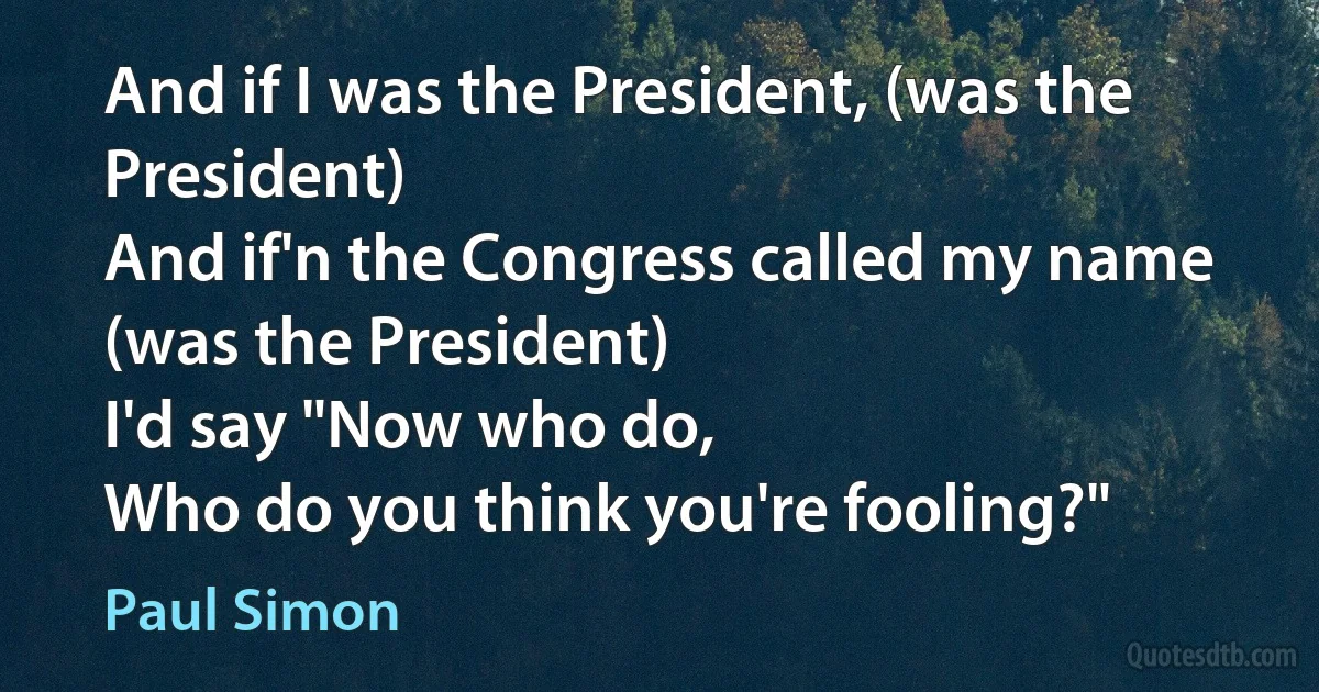 And if I was the President, (was the President)
And if'n the Congress called my name (was the President)
I'd say "Now who do,
Who do you think you're fooling?" (Paul Simon)