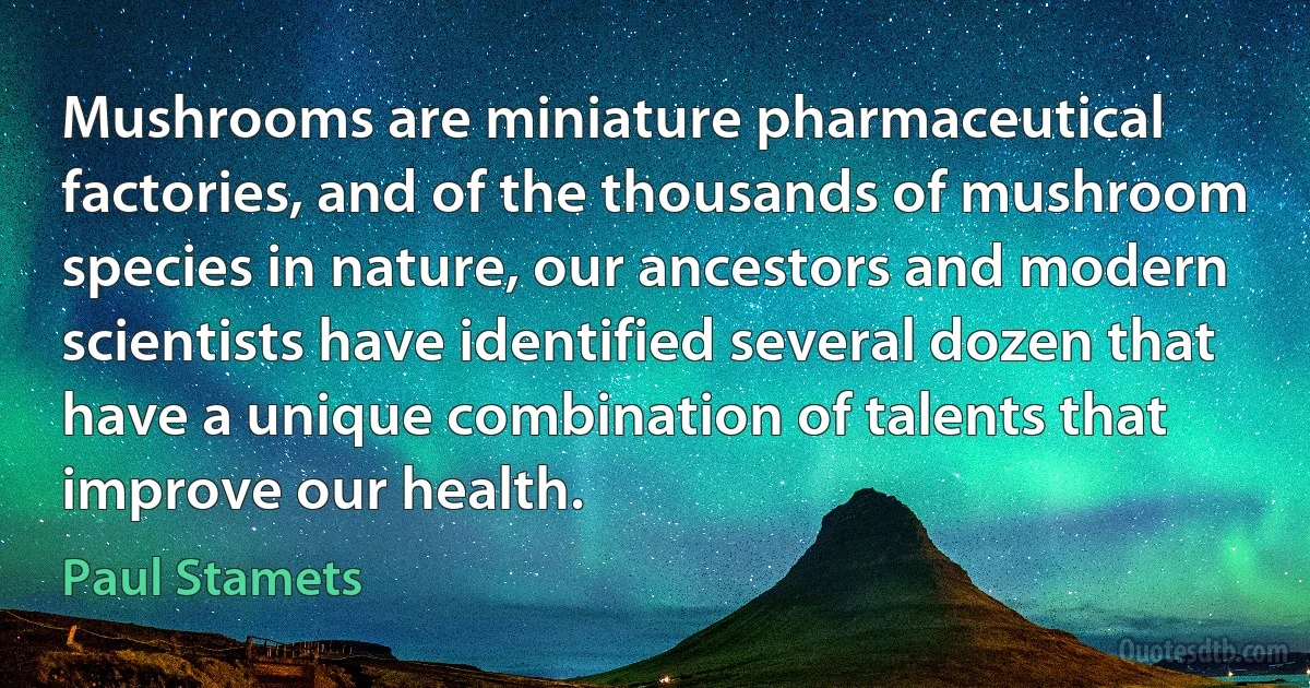 Mushrooms are miniature pharmaceutical factories, and of the thousands of mushroom species in nature, our ancestors and modern scientists have identified several dozen that have a unique combination of talents that improve our health. (Paul Stamets)