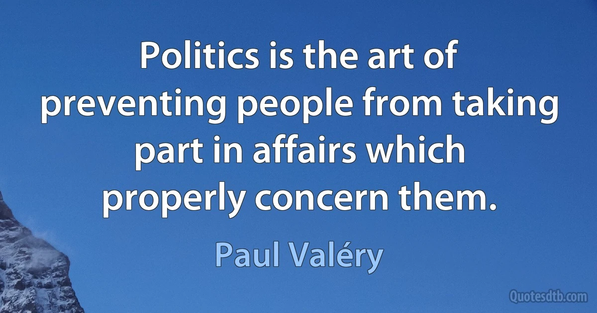 Politics is the art of preventing people from taking part in affairs which properly concern them. (Paul Valéry)