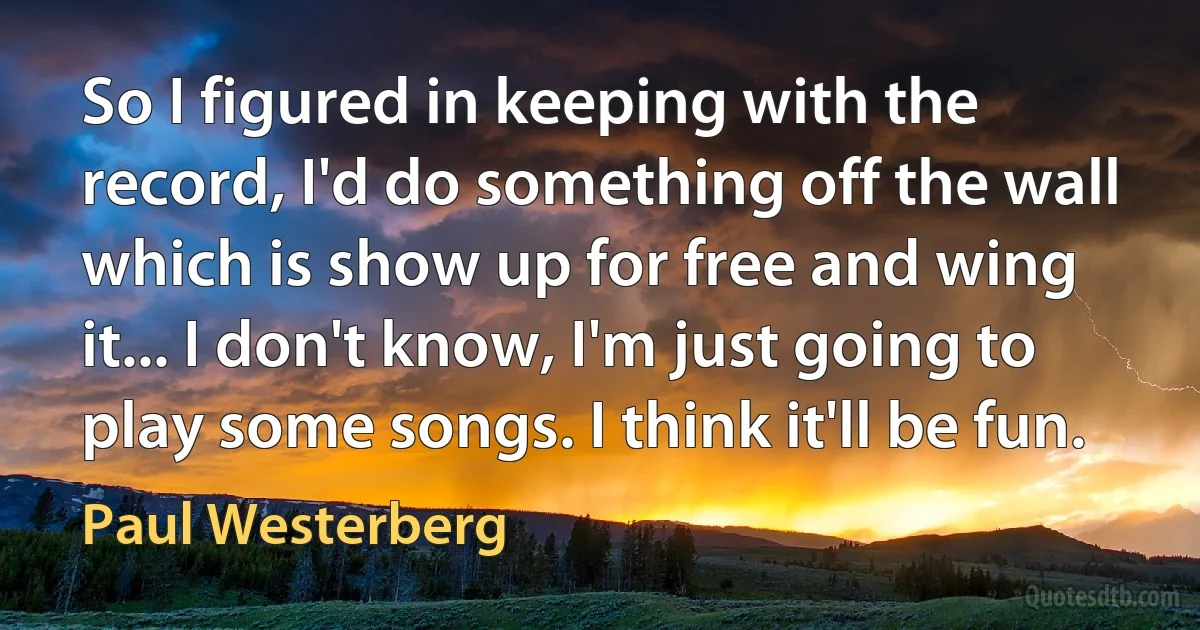 So I figured in keeping with the record, I'd do something off the wall which is show up for free and wing it... I don't know, I'm just going to play some songs. I think it'll be fun. (Paul Westerberg)