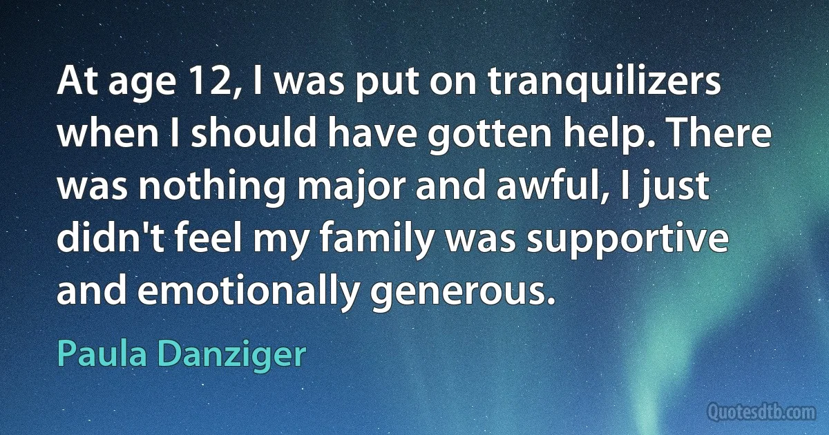 At age 12, I was put on tranquilizers when I should have gotten help. There was nothing major and awful, I just didn't feel my family was supportive and emotionally generous. (Paula Danziger)