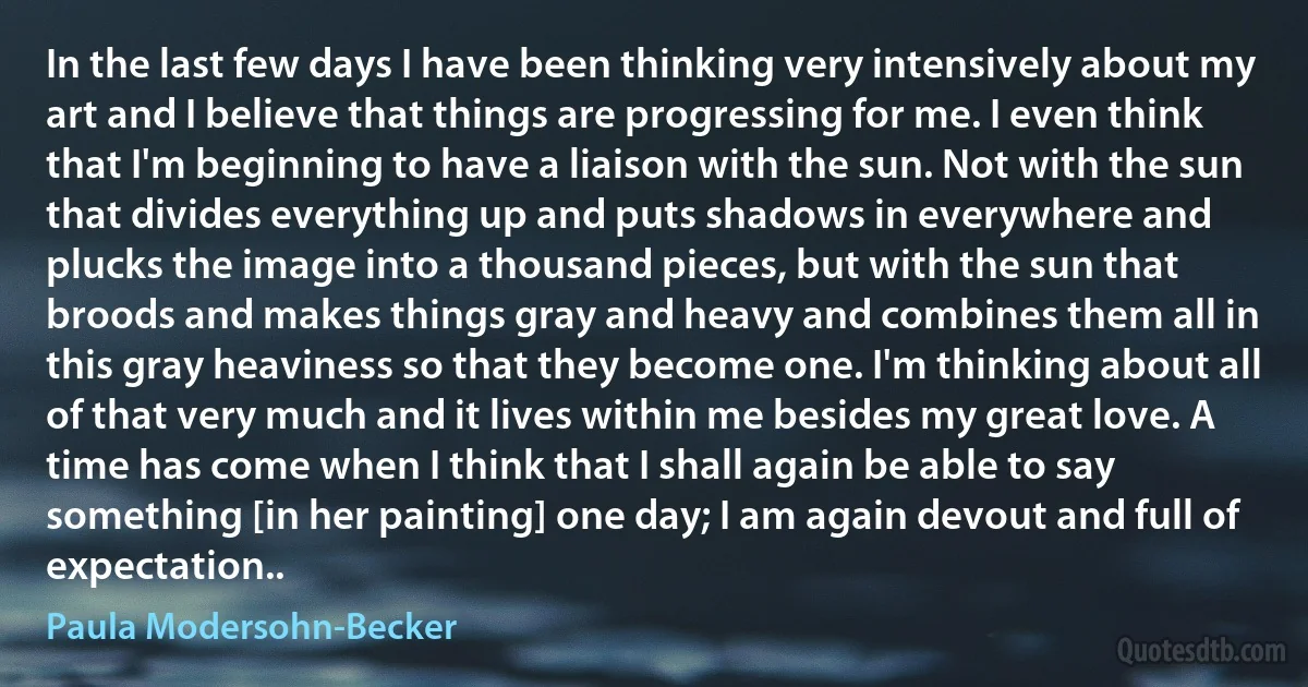 In the last few days I have been thinking very intensively about my art and I believe that things are progressing for me. I even think that I'm beginning to have a liaison with the sun. Not with the sun that divides everything up and puts shadows in everywhere and plucks the image into a thousand pieces, but with the sun that broods and makes things gray and heavy and combines them all in this gray heaviness so that they become one. I'm thinking about all of that very much and it lives within me besides my great love. A time has come when I think that I shall again be able to say something [in her painting] one day; I am again devout and full of expectation.. (Paula Modersohn-Becker)