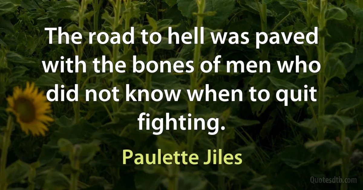 The road to hell was paved with the bones of men who did not know when to quit fighting. (Paulette Jiles)