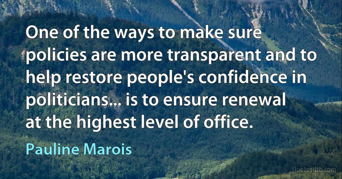 One of the ways to make sure policies are more transparent and to help restore people's confidence in politicians... is to ensure renewal at the highest level of office. (Pauline Marois)