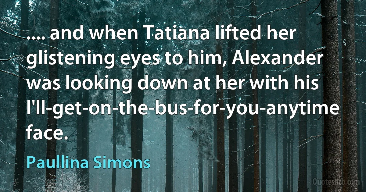 .... and when Tatiana lifted her glistening eyes to him, Alexander was looking down at her with his I'll-get-on-the-bus-for-you-anytime face. (Paullina Simons)