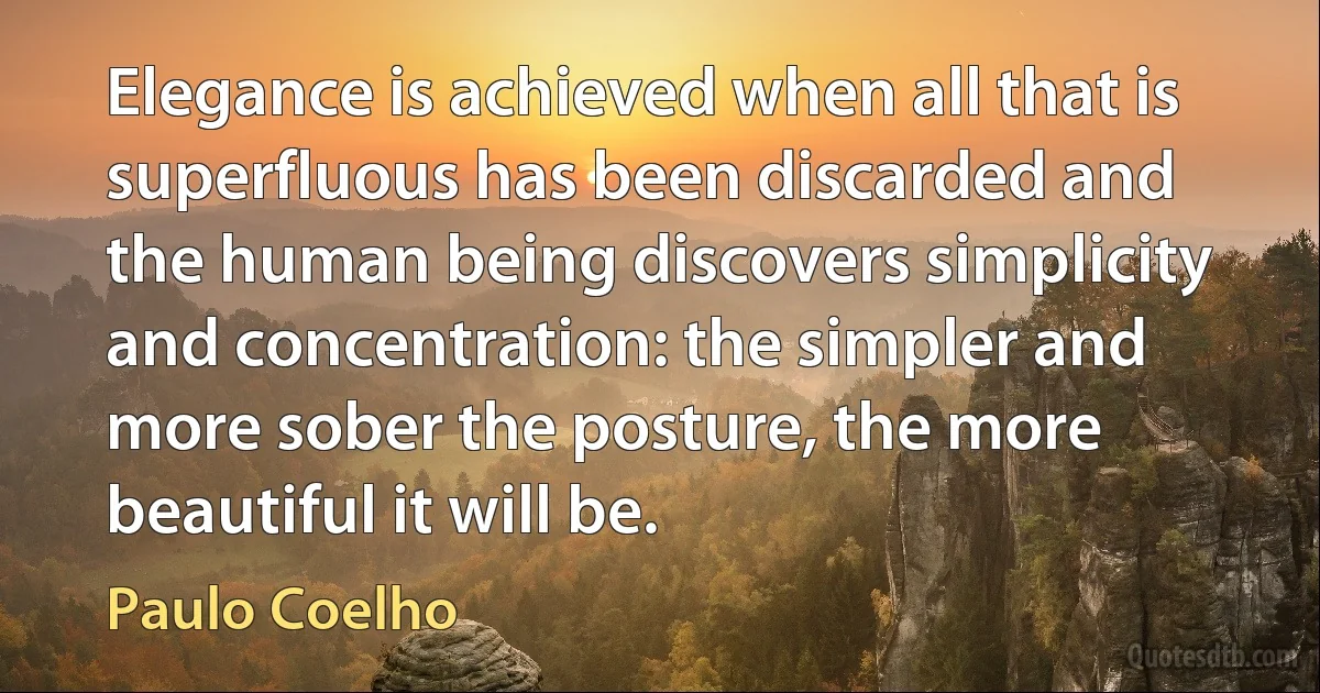 Elegance is achieved when all that is superfluous has been discarded and the human being discovers simplicity and concentration: the simpler and more sober the posture, the more beautiful it will be. (Paulo Coelho)