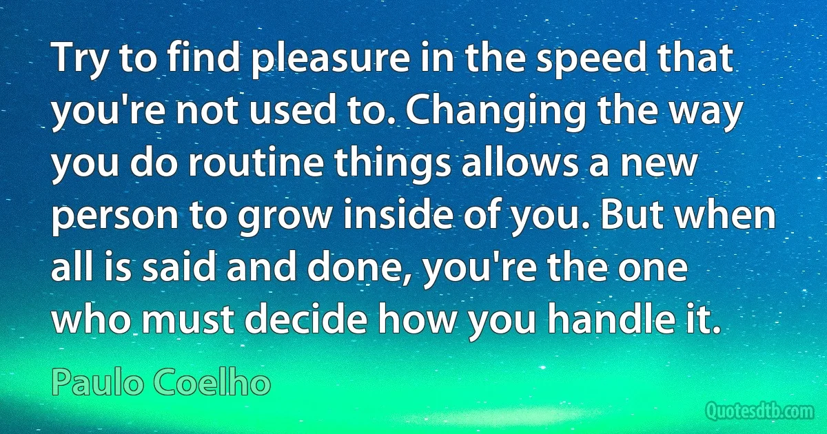 Try to find pleasure in the speed that you're not used to. Changing the way you do routine things allows a new person to grow inside of you. But when all is said and done, you're the one who must decide how you handle it. (Paulo Coelho)