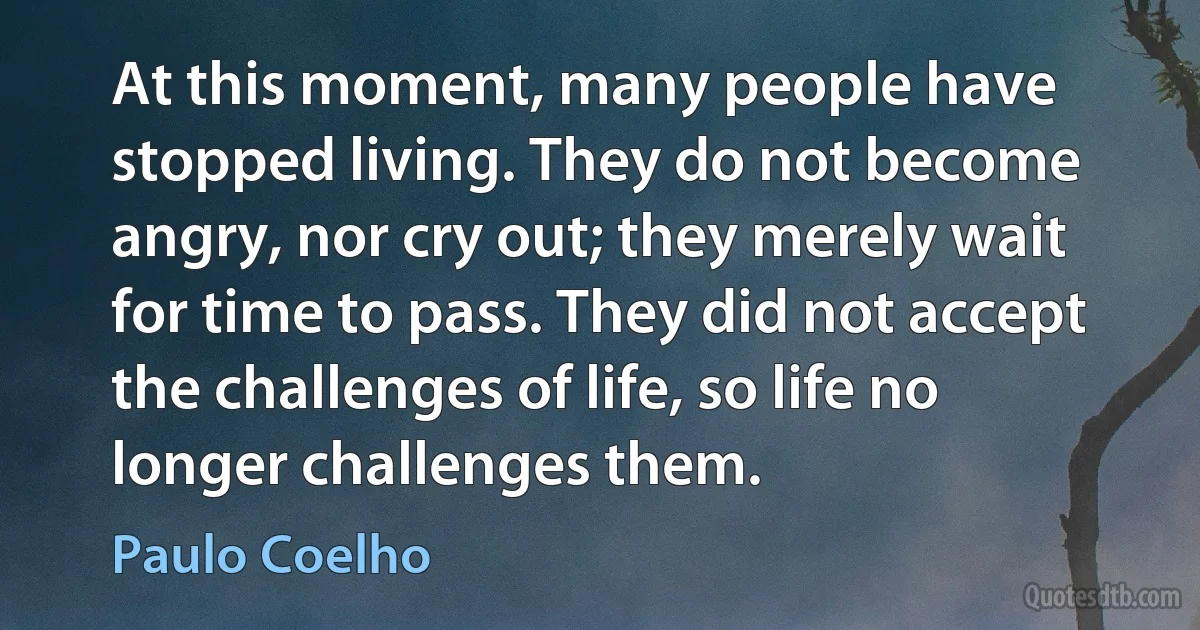 At this moment, many people have stopped living. They do not become angry, nor cry out; they merely wait for time to pass. They did not accept the challenges of life, so life no longer challenges them. (Paulo Coelho)