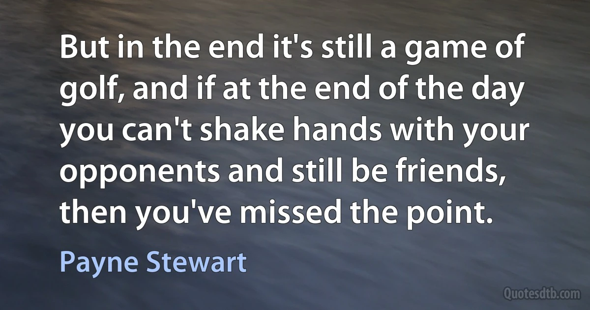 But in the end it's still a game of golf, and if at the end of the day you can't shake hands with your opponents and still be friends, then you've missed the point. (Payne Stewart)