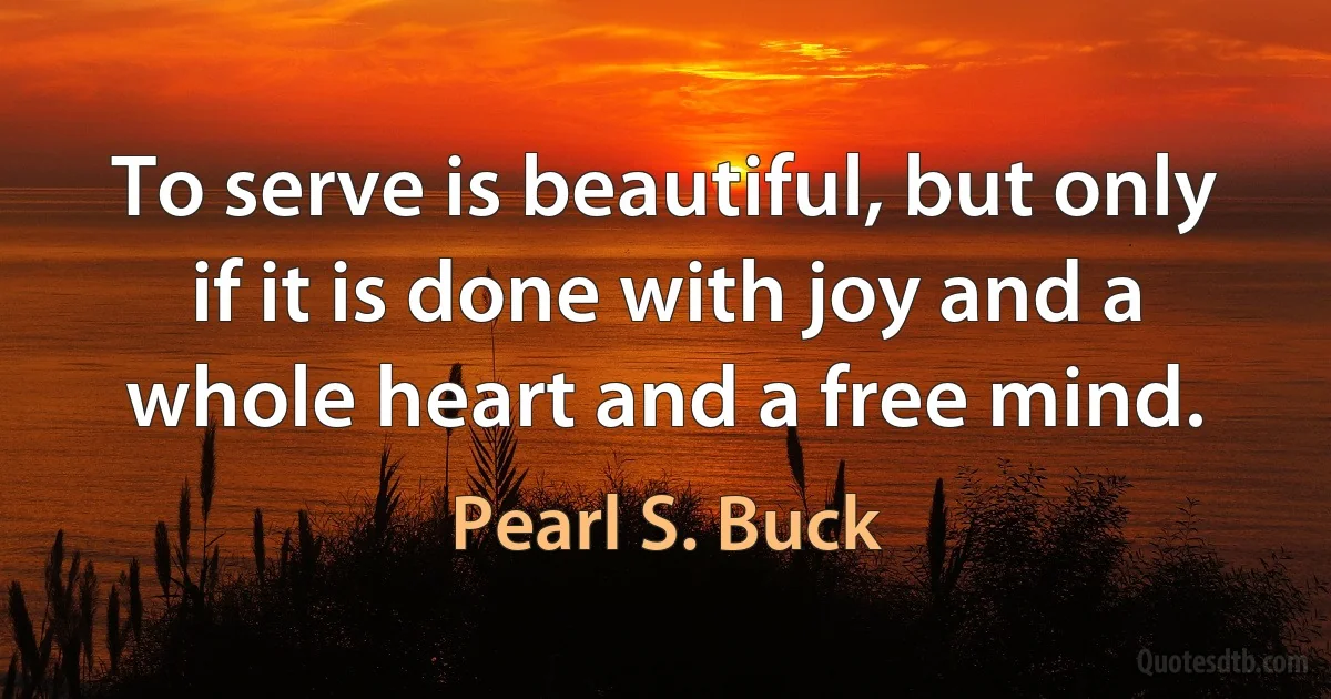 To serve is beautiful, but only if it is done with joy and a whole heart and a free mind. (Pearl S. Buck)