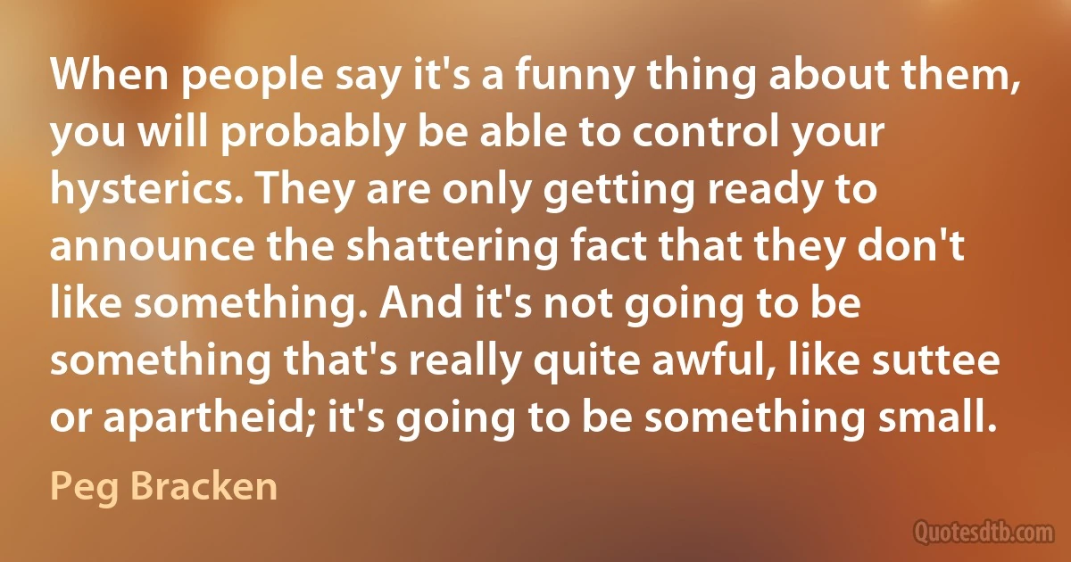 When people say it's a funny thing about them, you will probably be able to control your hysterics. They are only getting ready to announce the shattering fact that they don't like something. And it's not going to be something that's really quite awful, like suttee or apartheid; it's going to be something small. (Peg Bracken)