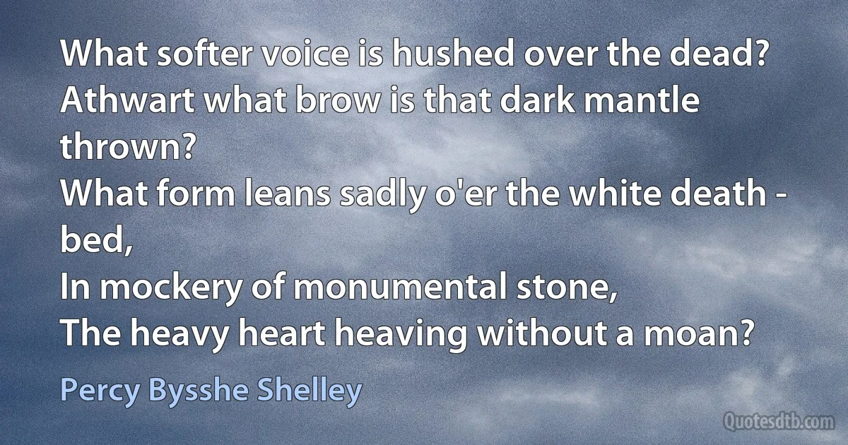 What softer voice is hushed over the dead?
Athwart what brow is that dark mantle thrown?
What form leans sadly o'er the white death - bed,
In mockery of monumental stone,
The heavy heart heaving without a moan? (Percy Bysshe Shelley)