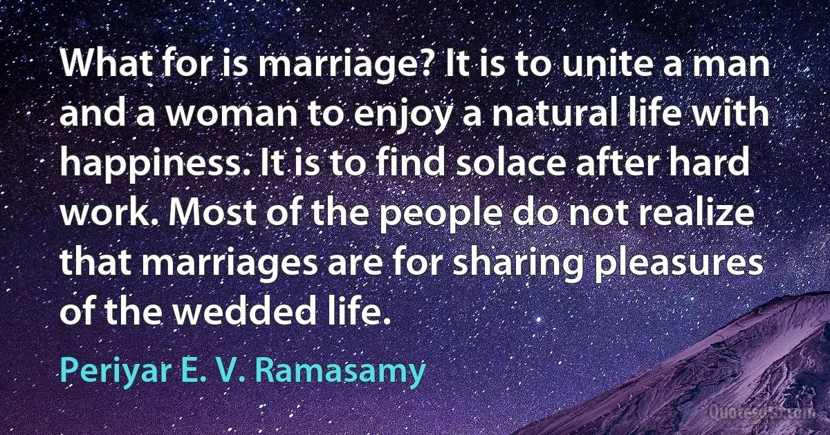 What for is marriage? It is to unite a man and a woman to enjoy a natural life with happiness. It is to find solace after hard work. Most of the people do not realize that marriages are for sharing pleasures of the wedded life. (Periyar E. V. Ramasamy)