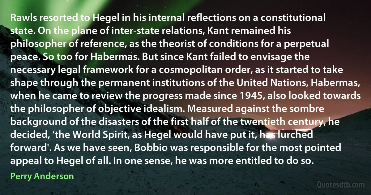 Rawls resorted to Hegel in his internal reflections on a constitutional state. On the plane of inter-state relations, Kant remained his philosopher of reference, as the theorist of conditions for a perpetual peace. So too for Habermas. But since Kant failed to envisage the necessary legal framework for a cosmopolitan order, as it started to take shape through the permanent institutions of the United Nations, Habermas, when he came to review the progress made since 1945, also looked towards the philosopher of objective idealism. Measured against the sombre background of the disasters of the first half of the twentieth century, he decided, ‘the World Spirit, as Hegel would have put it, has lurched forward'. As we have seen, Bobbio was responsible for the most pointed appeal to Hegel of all. In one sense, he was more entitled to do so. (Perry Anderson)