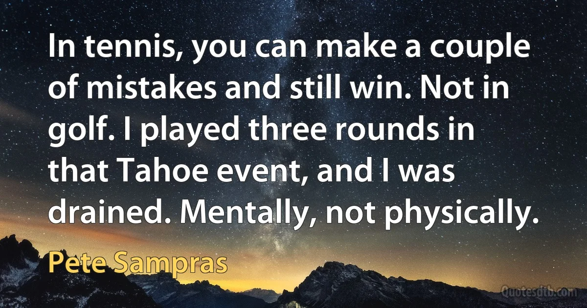 In tennis, you can make a couple of mistakes and still win. Not in golf. I played three rounds in that Tahoe event, and I was drained. Mentally, not physically. (Pete Sampras)