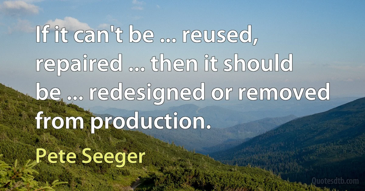 If it can't be ... reused, repaired ... then it should be ... redesigned or removed from production. (Pete Seeger)