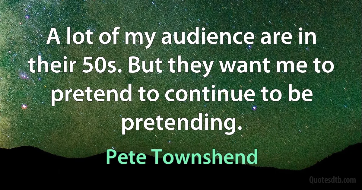 A lot of my audience are in their 50s. But they want me to pretend to continue to be pretending. (Pete Townshend)