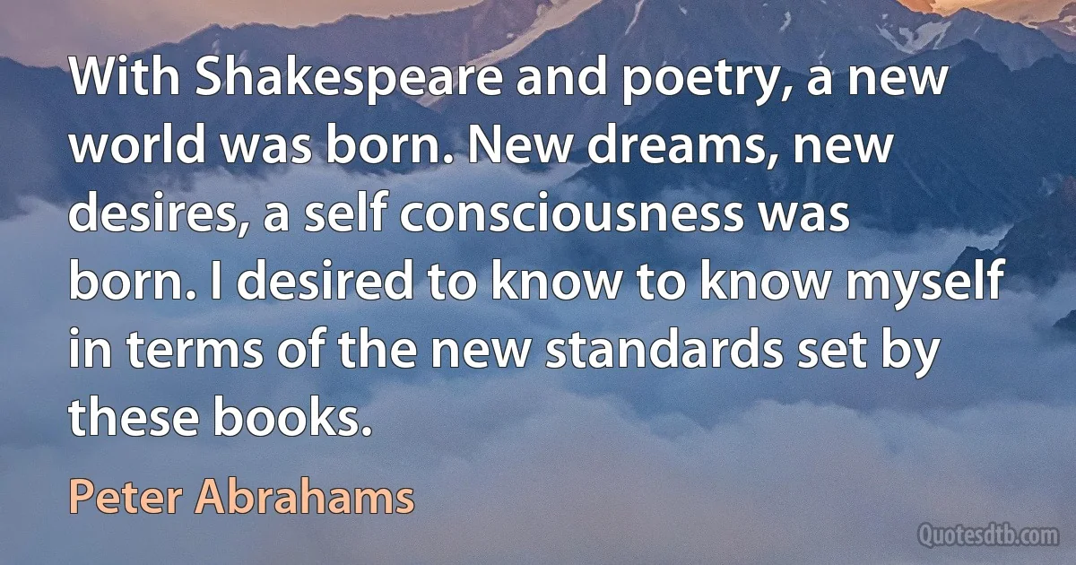 With Shakespeare and poetry, a new world was born. New dreams, new desires, a self consciousness was born. I desired to know to know myself in terms of the new standards set by these books. (Peter Abrahams)