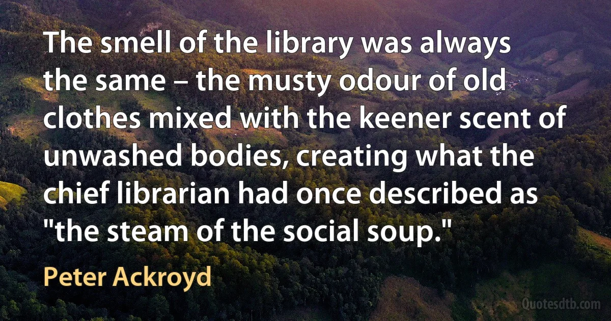 The smell of the library was always the same – the musty odour of old clothes mixed with the keener scent of unwashed bodies, creating what the chief librarian had once described as "the steam of the social soup." (Peter Ackroyd)