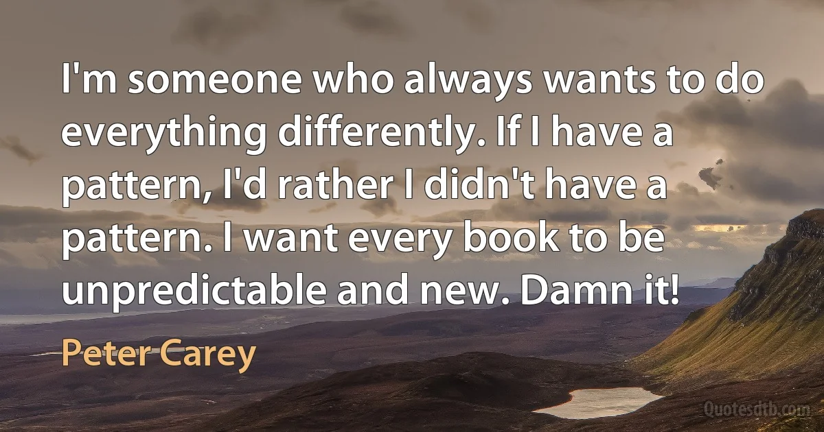 I'm someone who always wants to do everything differently. If I have a pattern, I'd rather I didn't have a pattern. I want every book to be unpredictable and new. Damn it! (Peter Carey)