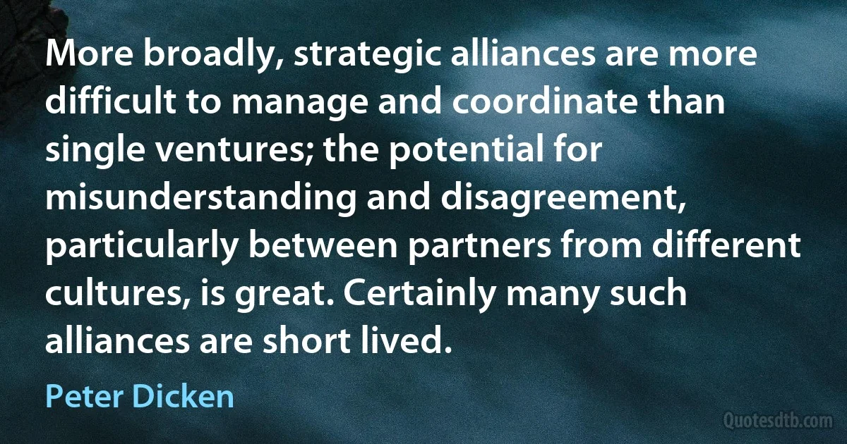 More broadly, strategic alliances are more difficult to manage and coordinate than single ventures; the potential for misunderstanding and disagreement, particularly between partners from different cultures, is great. Certainly many such alliances are short lived. (Peter Dicken)