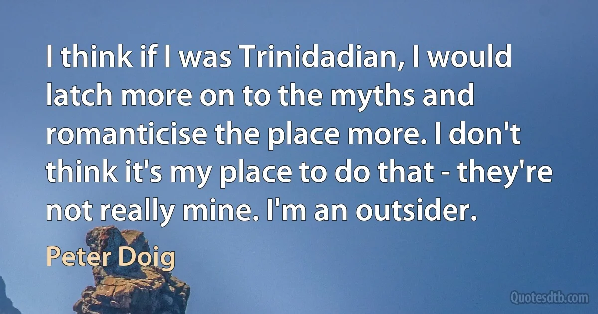 I think if I was Trinidadian, I would latch more on to the myths and romanticise the place more. I don't think it's my place to do that - they're not really mine. I'm an outsider. (Peter Doig)