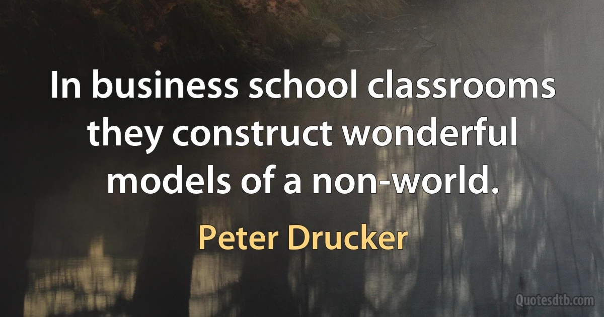 In business school classrooms they construct wonderful models of a non-world. (Peter Drucker)