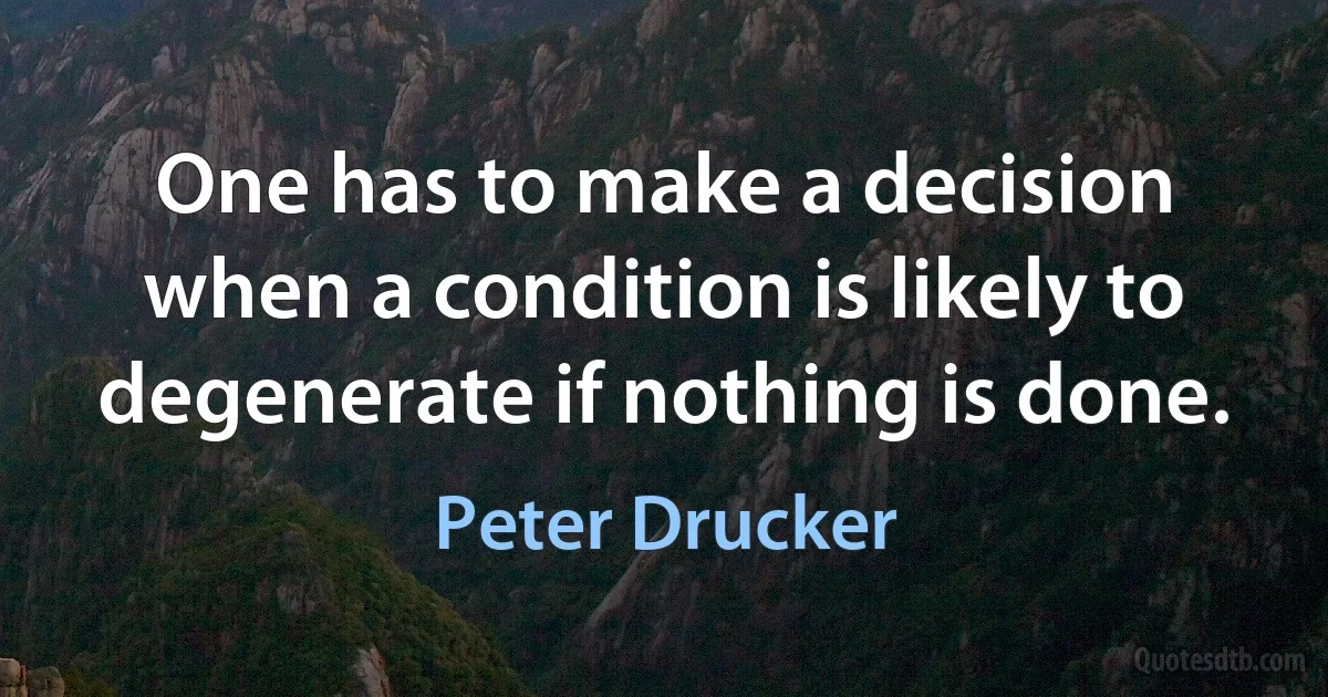 One has to make a decision when a condition is likely to degenerate if nothing is done. (Peter Drucker)