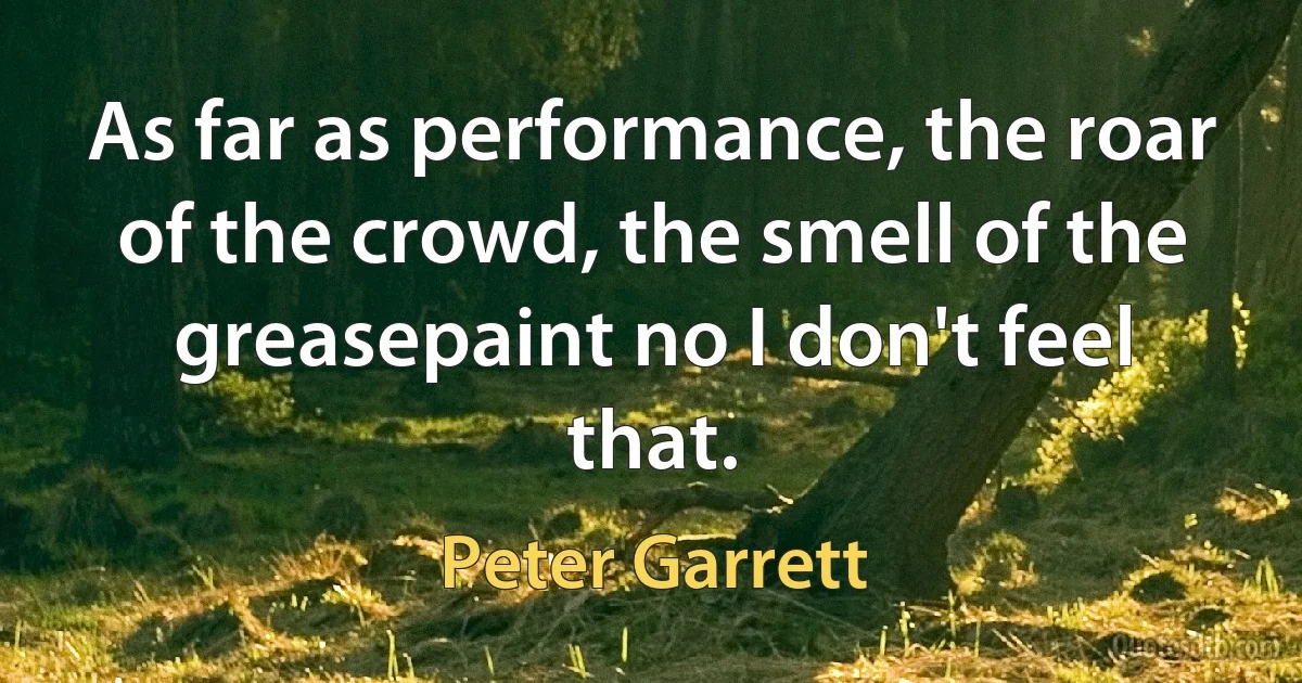 As far as performance, the roar of the crowd, the smell of the greasepaint no I don't feel that. (Peter Garrett)