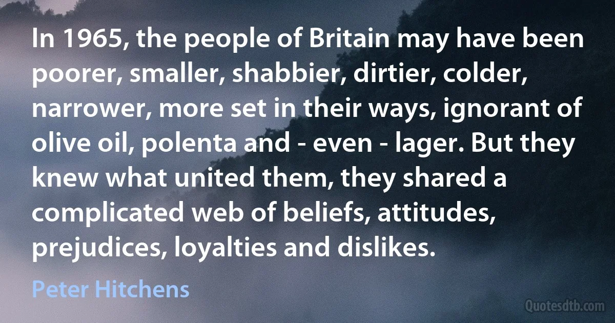 In 1965, the people of Britain may have been poorer, smaller, shabbier, dirtier, colder, narrower, more set in their ways, ignorant of olive oil, polenta and - even - lager. But they knew what united them, they shared a complicated web of beliefs, attitudes, prejudices, loyalties and dislikes. (Peter Hitchens)