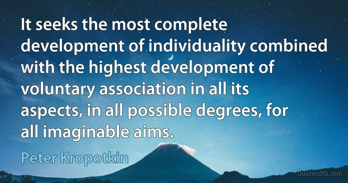 It seeks the most complete development of individuality combined with the highest development of voluntary association in all its aspects, in all possible degrees, for all imaginable aims. (Peter Kropotkin)