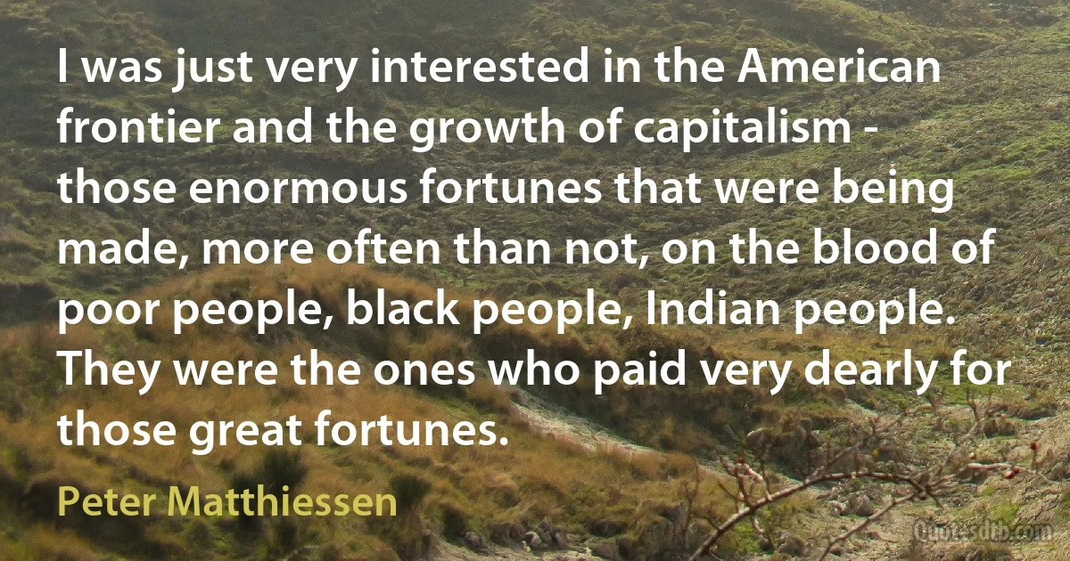 I was just very interested in the American frontier and the growth of capitalism - those enormous fortunes that were being made, more often than not, on the blood of poor people, black people, Indian people. They were the ones who paid very dearly for those great fortunes. (Peter Matthiessen)