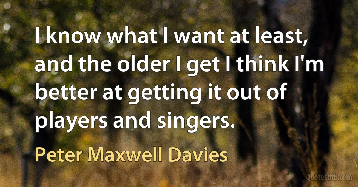 I know what I want at least, and the older I get I think I'm better at getting it out of players and singers. (Peter Maxwell Davies)