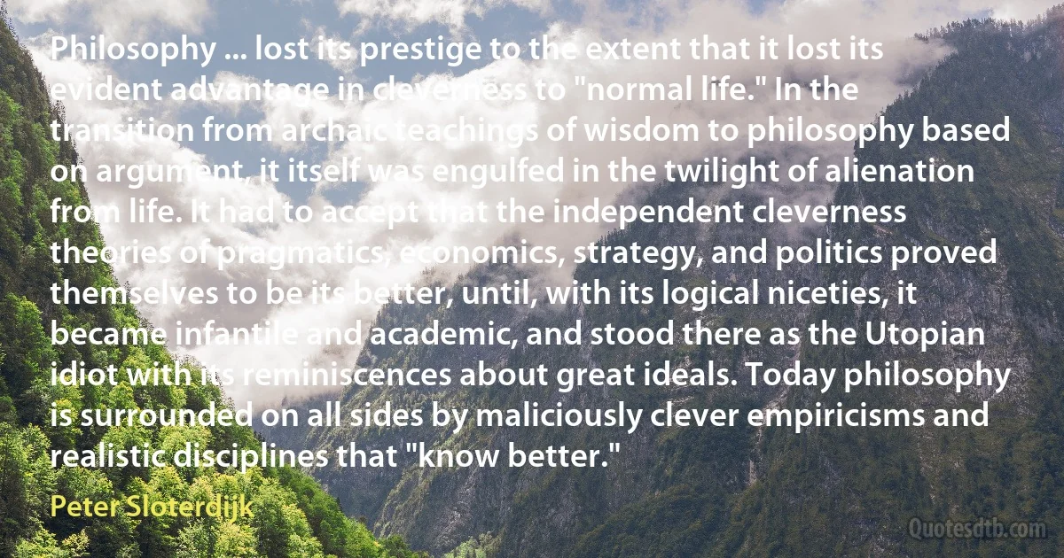 Philosophy ... lost its prestige to the extent that it lost its evident advantage in cleverness to "normal life." In the transition from archaic teachings of wisdom to philosophy based on argument, it itself was engulfed in the twilight of alienation from life. It had to accept that the independent cleverness theories of pragmatics, economics, strategy, and politics proved themselves to be its better, until, with its logical niceties, it became infantile and academic, and stood there as the Utopian idiot with its reminiscences about great ideals. Today philosophy is surrounded on all sides by maliciously clever empiricisms and realistic disciplines that "know better." (Peter Sloterdijk)