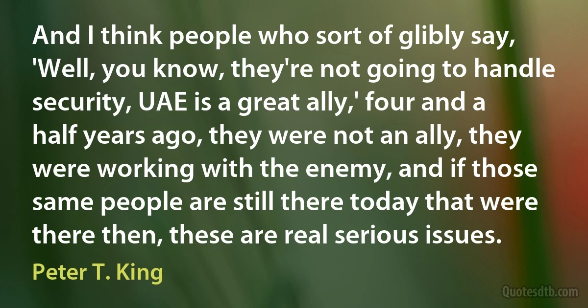 And I think people who sort of glibly say, 'Well, you know, they're not going to handle security, UAE is a great ally,' four and a half years ago, they were not an ally, they were working with the enemy, and if those same people are still there today that were there then, these are real serious issues. (Peter T. King)