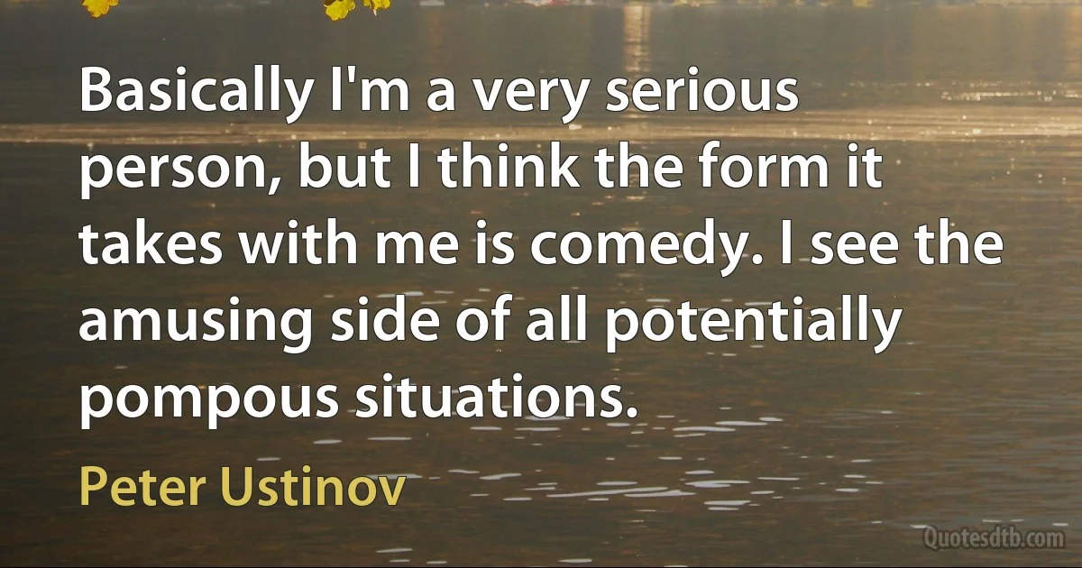 Basically I'm a very serious person, but I think the form it takes with me is comedy. I see the amusing side of all potentially pompous situations. (Peter Ustinov)